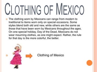  The clothing worn by Mexicans can range from modern to
traditional to items worn only on special occasions. Some
styles blend both old and new, while others are the same as
those that have been worn by Mexicans throughout the ages.
On one special holiday, Day of the Dead, Mexicans do not
wear mourning clothes, as one might expect. Rather, the rule
for that day is the more colorful, the better.
 Clothing of Mexico
 