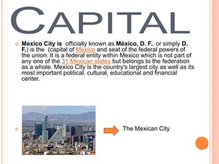  Mexico City is officially known as México, D. F., or simply D.
F.) is the (capital of Mexico and seat of the federal powers of
the union. It is a federal entity within Mexico which is not part of
any one of the 31 Mexican states but belongs to the federation
as a whole. Mexico City is the country's largest city as well as its
most important political, cultural, educational and financial
center.
 The Mexican City
 