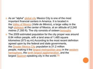 As an "alpha" global city Mexico City is one of the most
important financial centers in America. It is located in
the Valley of Mexico (Valle de México), a large valley in the
high plateaus at the center of Mexico, at an altitude of 2,240
metres (7,350 ft). The city consists of sixteen boroughs
 The 2009 estimated population for the city proper was around
8.84 million people, with a land area of 1,485 square
kilometres (573 sq mi).According to the most recent definition
agreed upon by the federal and state governments,
the Greater Mexico City population is 21.2 million
people, making it the largest metropolitan area in the western
hemisphere, the tenth largest agglomeration, and the
largest Spanish-speaking city in the world.[16]
 