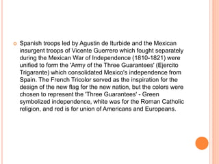  Spanish troops led by Agustin de Iturbide and the Mexican
insurgent troops of Vicente Guerrero which fought separately
during the Mexican War of Independence (1810-1821) were
unified to form the 'Army of the Three Guarantees' (Ejercito
Trigarante) which consolidated Mexico's independence from
Spain. The French Tricolor served as the inspiration for the
design of the new flag for the new nation, but the colors were
chosen to represent the 'Three Guarantees' - Green
symbolized independence, white was for the Roman Catholic
religion, and red is for union of Americans and Europeans.
 