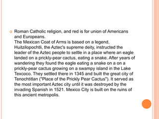  Roman Catholic religion, and red is for union of Americans
and Europeans.
The Mexican Coat of Arms is based on a legend,
Huitzilopochtli, the Aztec's supreme deity, instructed the
leader of the Aztec people to settle in a place where an eagle
landed on a prickly-pear cactus, eating a snake. After years of
wandering they found the eagle eating a snake on a on a
prickly-pear cactus growing on a swampy island in the Lake
Texcoco. They settled there in 1345 and built the great city of
Tenochtitlan ("Place of the Prickly Pear Cactus"). It served as
the most important Aztec city until it was destroyed by the
invading Spanish in 1521. Mexico City is built on the ruins of
this ancient metropolis.
 