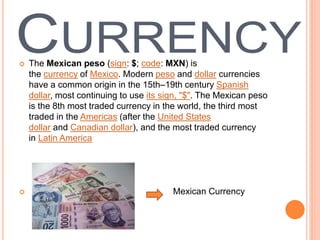  The Mexican peso (sign: $; code: MXN) is
the currency of Mexico. Modern peso and dollar currencies
have a common origin in the 15th–19th century Spanish
dollar, most continuing to use its sign, "$". The Mexican peso
is the 8th most traded currency in the world, the third most
traded in the Americas (after the United States
dollar and Canadian dollar), and the most traded currency
in Latin America
 Mexican Currency
 