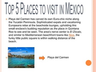 Playa del Carmen has carved its own Euro-chic niche along
the Yucatán Peninsula. Sophisticated expats and vacationing
Europeans relax at the beachside lounges, upholding this
small enclave's budding reputation as the place in Quintana
Roo to see and be seen. The area's nerve center is El Zócalo,
and similar to Mediterranean beachfront towns like Nice, the
funky little public square is within walking distance of the
beach.
 Playa del Carmen
 