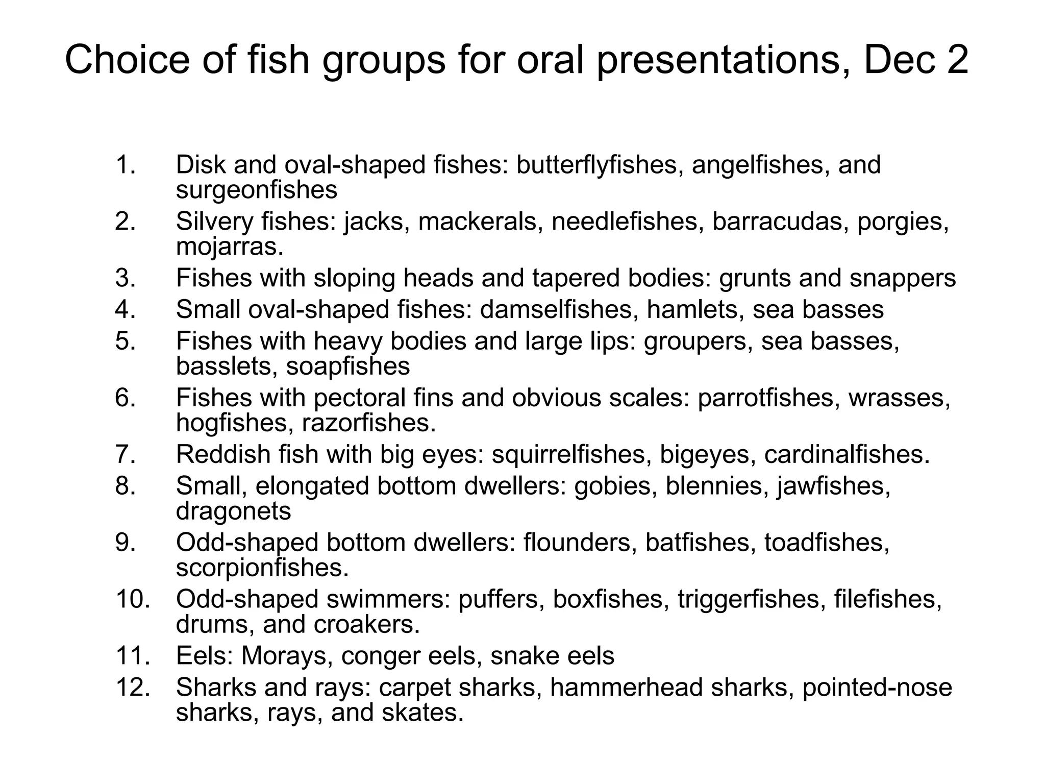 Choice of fish groups for oral presentations, Dec 2  Disk and oval-shaped fishes: butterflyfishes, angelfishes, and surgeonfishes  Silvery fishes: jacks, mackerals, needlefishes, barracudas, porgies, mojarras. Fishes with sloping heads and tapered bodies: grunts and snappers Small oval-shaped fishes: damselfishes, hamlets, sea basses Fishes with heavy bodies and large lips: groupers, sea basses, basslets, soapfishes Fishes with pectoral fins and obvious scales: parrotfishes, wrasses, hogfishes, razorfishes. Reddish fish with big eyes: squirrelfishes, bigeyes, cardinalfishes. Small, elongated bottom dwellers: gobies, blennies, jawfishes, dragonets Odd-shaped bottom dwellers: flounders, batfishes, toadfishes, scorpionfishes. Odd-shaped swimmers: puffers, boxfishes, triggerfishes, filefishes, drums, and croakers.  Eels: Morays, conger eels, snake eels Sharks and rays: carpet sharks, hammerhead sharks, pointed-nose sharks, rays, and skates.  