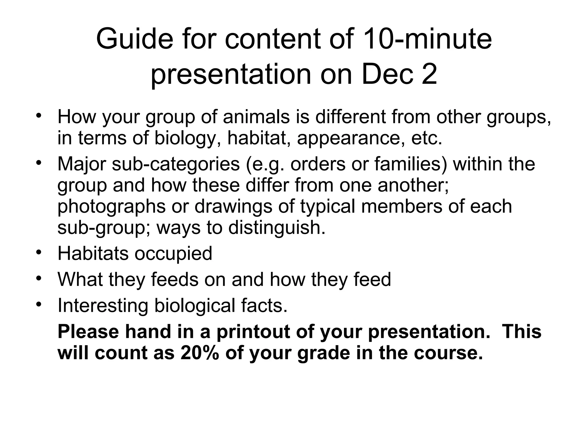 Guide for content of 10-minute presentation on Dec 2 How your group of animals is different from other groups, in terms of biology, habitat, appearance, etc.  Major sub-categories (e.g. orders or families) within the group and how these differ from one another; photographs or drawings of typical members of each sub-group; ways to distinguish. Habitats occupied What they feeds on and how they feed Interesting biological facts.  Please hand in a printout of your presentation.  This will count as 20% of your grade in the course.  
