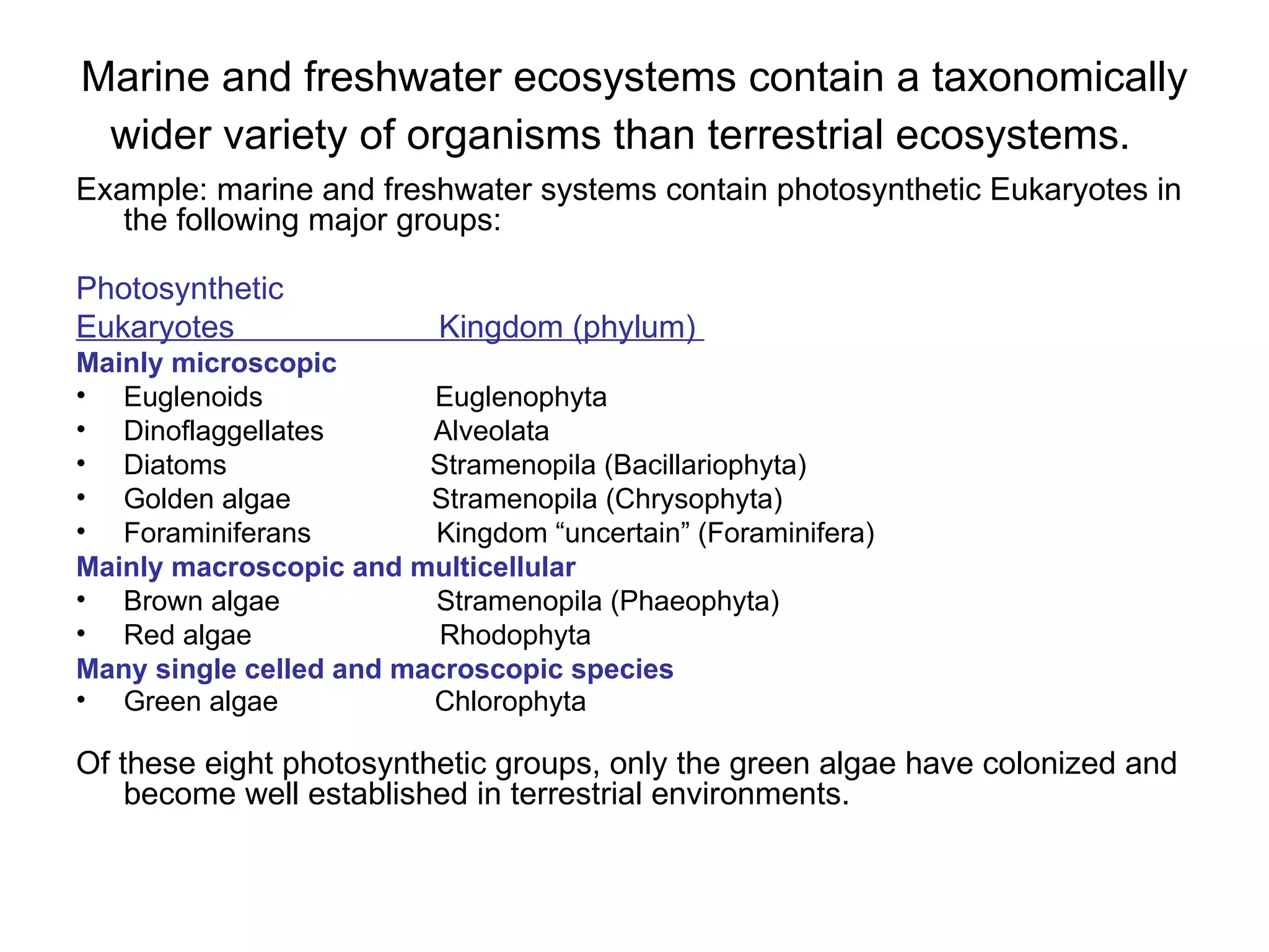 Marine and freshwater ecosystems contain a taxonomically wider variety of organisms than terrestrial ecosystems.   Example: marine and freshwater systems contain photosynthetic Eukaryotes in the following major groups: Photosynthetic  Eukaryotes  Kingdom (phylum)  Mainly microscopic   Euglenoids  Euglenophyta Dinoflaggellates  Alveolata Diatoms  Stramenopila (Bacillariophyta)  Golden algae  Stramenopila (Chrysophyta) Foraminiferans  Kingdom “uncertain” (Foraminifera) Mainly macroscopic and multicellular Brown algae  Stramenopila (Phaeophyta) Red algae  Rhodophyta  Many single celled and macroscopic species Green algae  Chlorophyta   Of these eight photosynthetic groups, only the green algae have colonized and become well established in terrestrial environments.  