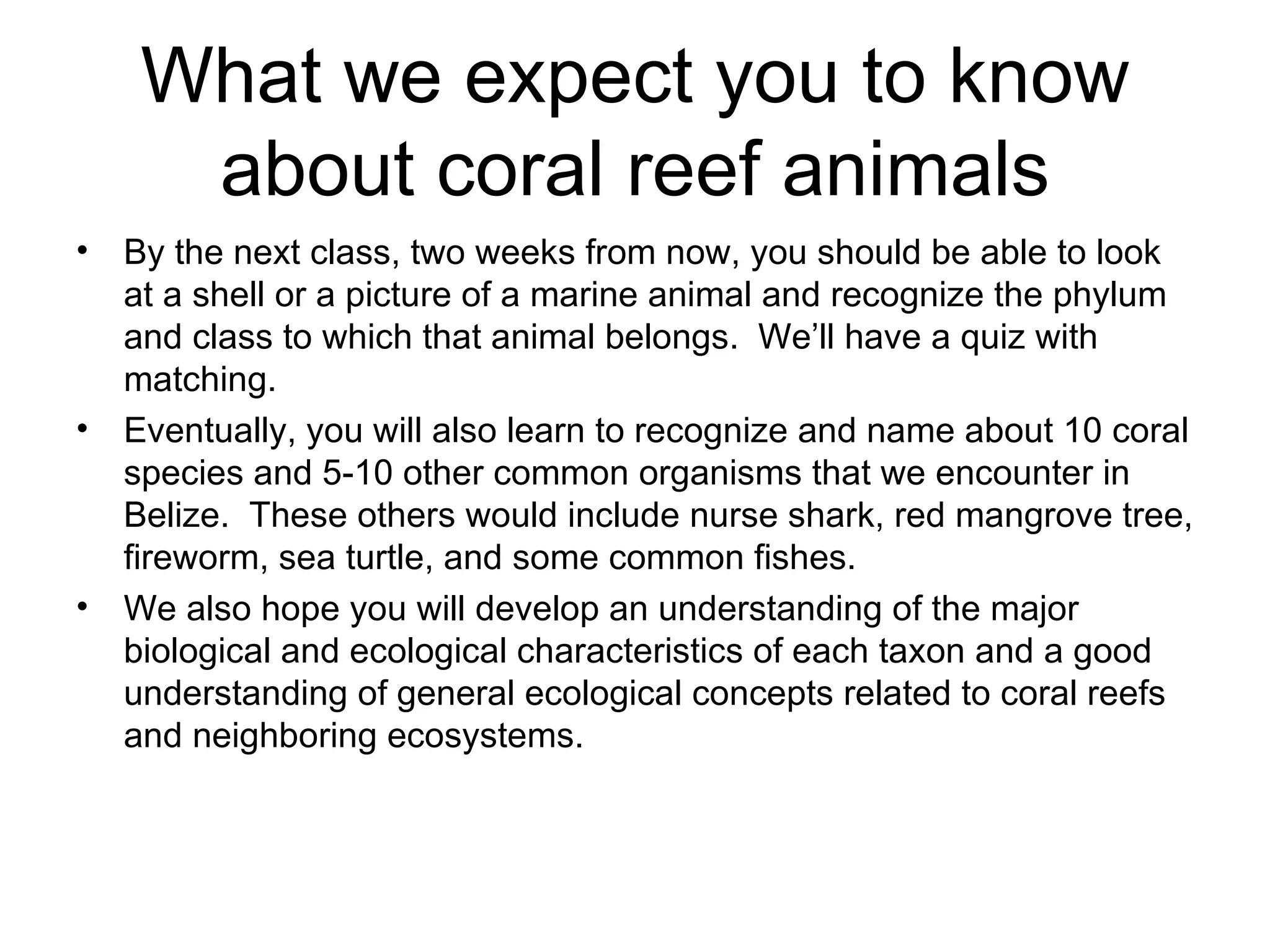 What we expect you to know about coral reef animals By the next class, two weeks from now, you should be able to look at a shell or a picture of a marine animal and recognize the phylum and class to which that animal belongs.  We’ll have a quiz with matching.  Eventually, you will also learn to recognize and name about 10 coral species and 5-10 other common organisms that we encounter in Belize.  These others would include nurse shark, red mangrove tree, fireworm, sea turtle, and some common fishes.  We also hope you will develop an understanding of the major biological and ecological characteristics of each taxon and a good understanding of general ecological concepts related to coral reefs and neighboring ecosystems.  