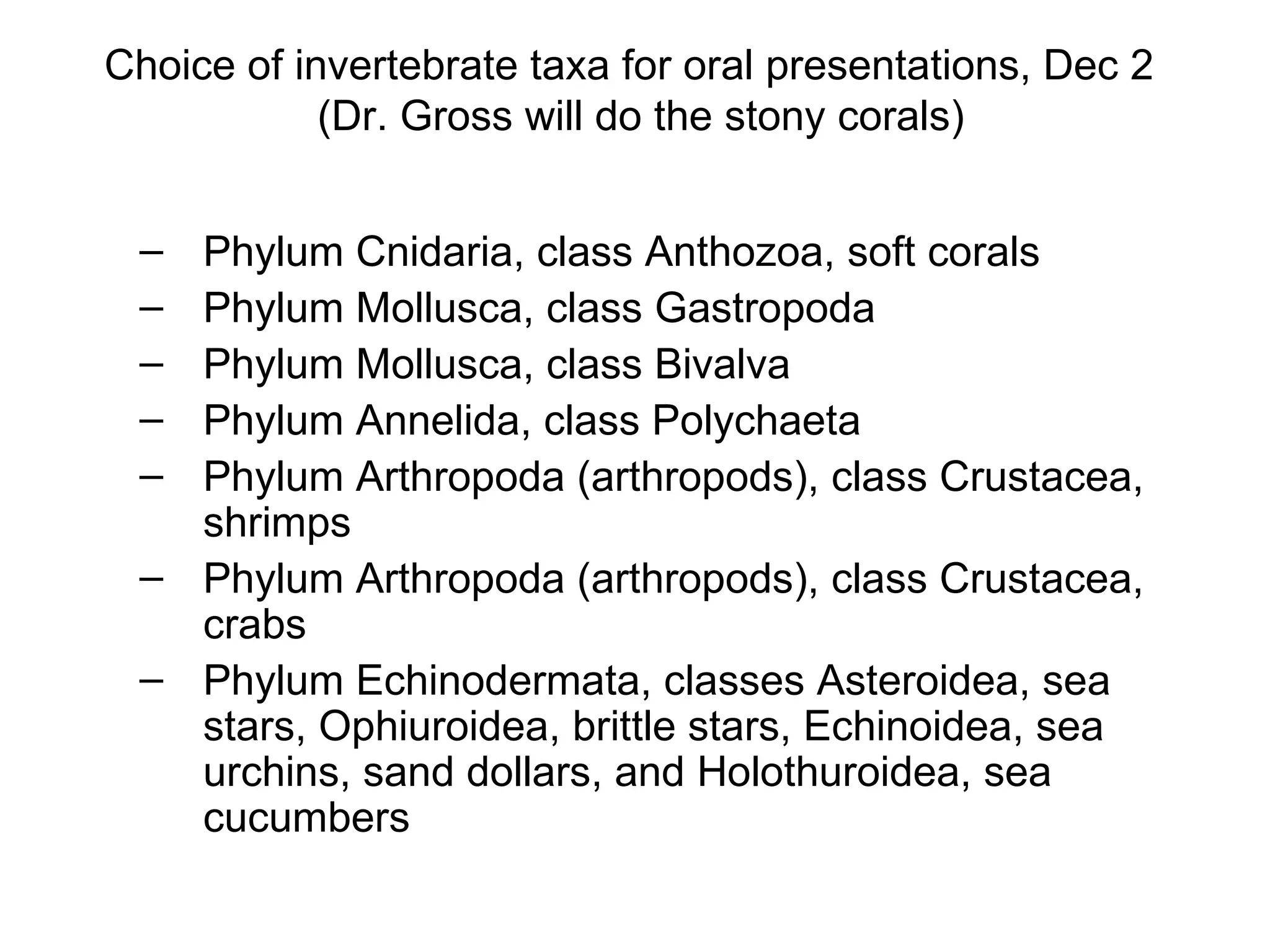 Choice of invertebrate taxa for oral presentations, Dec 2   (Dr. Gross will do the stony corals) Phylum Cnidaria, class Anthozoa, soft corals Phylum Mollusca, class Gastropoda Phylum Mollusca, class Bivalva Phylum Annelida, class Polychaeta Phylum Arthropoda (arthropods), class Crustacea, shrimps Phylum Arthropoda (arthropods), class Crustacea, crabs Phylum Echinodermata, classes Asteroidea, sea stars, Ophiuroidea, brittle stars, Echinoidea, sea urchins, sand dollars, and Holothuroidea, sea cucumbers 