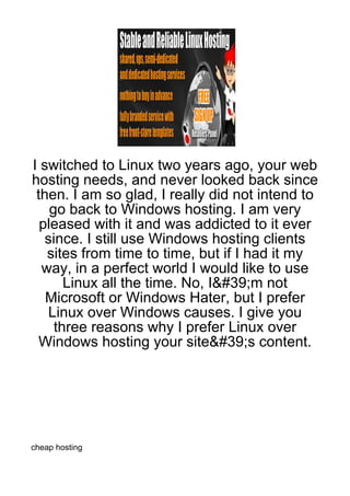 I switched to Linux two years ago, your web
hosting needs, and never looked back since
 then. I am so glad, I really did not intend to
    go back to Windows hosting. I am very
  pleased with it and was addicted to it ever
   since. I still use Windows hosting clients
   sites from time to time, but if I had it my
  way, in a perfect world I would like to use
       Linux all the time. No, I&#39;m not
   Microsoft or Windows Hater, but I prefer
   Linux over Windows causes. I give you
     three reasons why I prefer Linux over
  Windows hosting your site&#39;s content.




cheap hosting
 