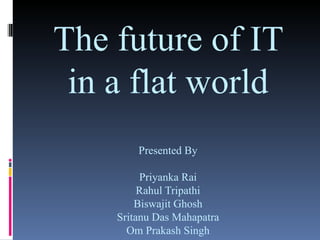 The future of IT in a flat world Presented By Priyanka Rai Rahul Tripathi Biswajit Ghosh Sritanu Das Mahapatra Om Prakash Singh 