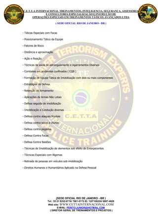 C.E.T.T.A INTERNACIONAL TREINAMENTOS, INTELIGENCIA, SEGURANÇA, ASSESSORIA
                E CONSULTORIA ESPECIALIZAÇÃO E INSTRUÇÃO DE
       OPERAÇÕES ESPECIAIS EM TREINAMENTOS TÁTICOS AVANÇADOS LTDA

                            ( SEDE OFICIAL RIO DE JANEIRO - BR )


- Táticas Especiais com Facas

- Posicionamento Tático da Equipe

- Fatores de Risco

- Distância e aproximação

- Ação e Reação

- Técnicas de saída de estrangulamento e Agarramentos Diversos

- Combates em ambientes confinados ( CQB )

- Formação de Equipe Tática de Imobilização com dois ou mais componentes

- Estratégias de Defesa

- Retenção do Armamento

- Aplicações de Armas Não Letais

- Defesa seguida de imobilização

- Imobilização e Condução diversas

- Defesa contra ataques frontais

- Defesa contra socos e chutes

- Defesa contra pegadas

- Defesa Contra Facas

- Defesa Contra Bastões

- Técnicas de Imobilização de elementos sob efeito de Entorpecentes

- Técnicas Especiais com Algemas

- Retirada de pessoas em veículos sob imobilização

- Direitos Humanos e Humanitários Aplicado na Defesa Pessoal




                            (SEDE OFICIAL RIO DE JANEIRO - BR )
                     Tel.: 55 21 8352-9716/ 7861-0172 ID: 120*108224/ 6887-4626
                     Web site: WWW.CETTAINTERNACIONAL.COM
                              E-MAIL: PERITO.JUNIOR@HOTMAIL.COM
                       ( DIRETOR GERAL DE TREINAMENTOS E PROJETOS )
 