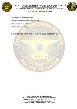 C.E.T.T.A INTERNACIONAL TREINAMENTOS, INTELIGENCIA, SEGURANÇA, ASSESSORIA
                E CONSULTORIA ESPECIALIZAÇÃO E INSTRUÇÃO DE
       OPERAÇÕES ESPECIAIS EM TREINAMENTOS TÁTICOS AVANÇADOS LTDA

                           ( SEDE OFICIAL RIO DE JANEIRO - BR )



- Instrumentos de Defesa improvisados

- Aplicação de Rama de Fogo de Forma Não letal

- Técnicas de Combate no Solo

- Táticas de Combate Direto.




INVESTIMENTO FINANCEIRO: R$ 250,00 REAIS OS DOIS CURSOS




                           (SEDE OFICIAL RIO DE JANEIRO - BR )
                    Tel.: 55 21 8352-9716/ 7861-0172 ID: 120*108224/ 6887-4626
                    Web site: WWW.CETTAINTERNACIONAL.COM
                             E-MAIL: PERITO.JUNIOR@HOTMAIL.COM
                      ( DIRETOR GERAL DE TREINAMENTOS E PROJETOS )
 