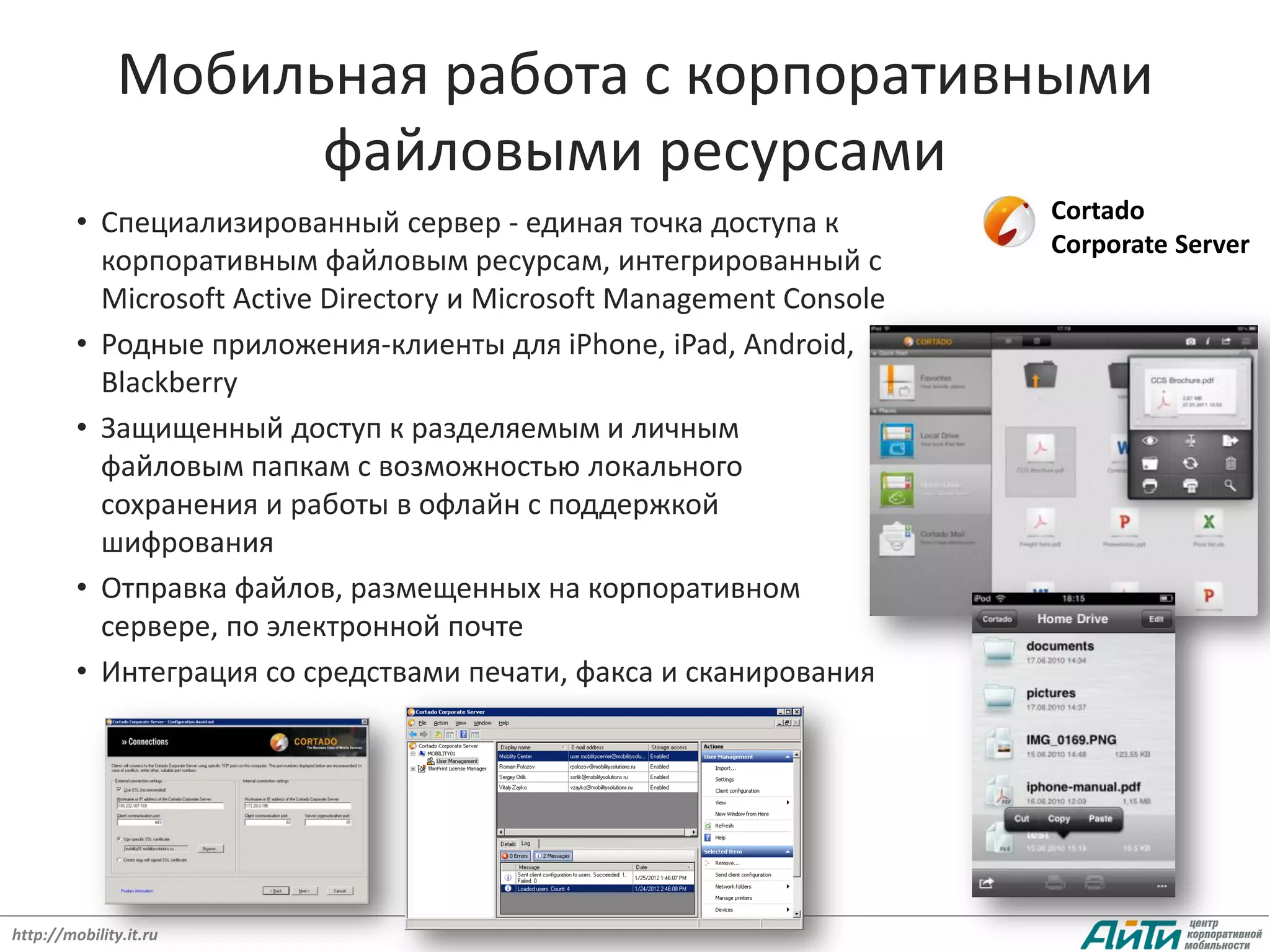 Мобильная работа с корпоративными
                     файловыми ресурсами
         • Специализированный сервер - единая точка доступа к          Cortado
                                                                       Corporate Server
           корпоративным файловым ресурсам, интегрированный с
           Microsoft Active Directory и Microsoft Management Console
         • Родные приложения-клиенты для iPhone, iPad, Android,
           Blackberry
         • Защищенный доступ к разделяемым и личным
           файловым папкам с возможностью локального
           сохранения и работы в офлайн с поддержкой
           шифрования
         • Отправка файлов, размещенных на корпоративном
           сервере, по электронной почте
         • Интеграция со средствами печати, факса и сканирования




http://mobility.it.ru
 