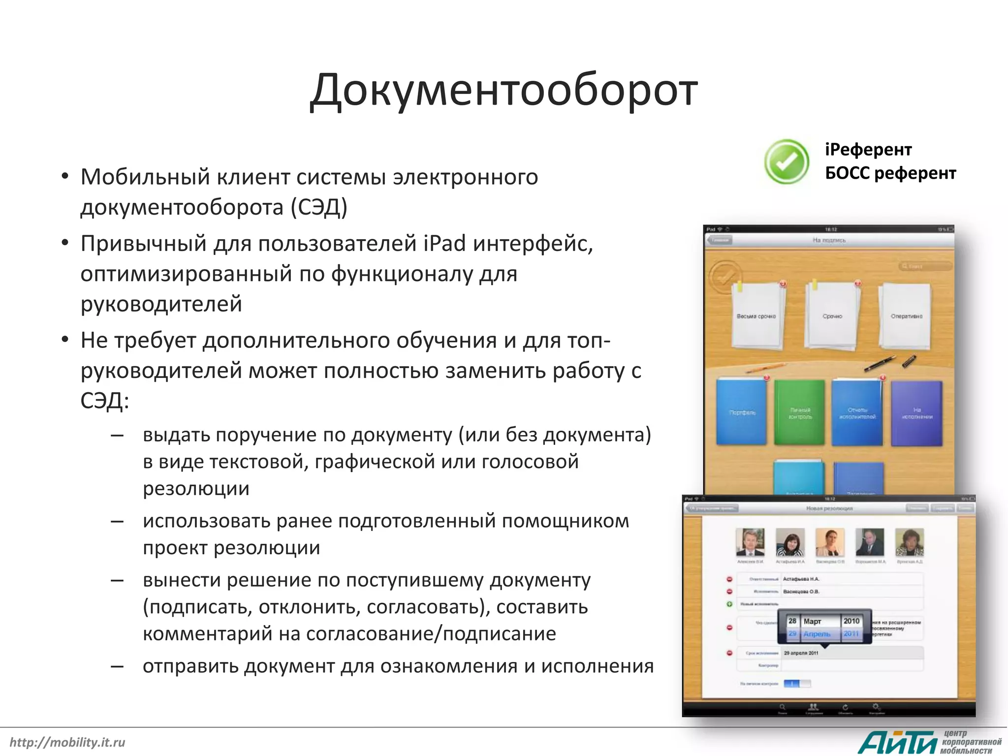 Документооборот
                                                                        iРеферент
         • Мобильный клиент системы электронного                        БОСС референт
           документооборота (СЭД)
         • Привычный для пользователей iPad интерфейс,
           оптимизированный по функционалу для
           руководителей
         • Не требует дополнительного обучения и для топ-
           руководителей может полностью заменить работу с
           СЭД:
                  – выдать поручение по документу (или без документа)
                    в виде текстовой, графической или голосовой
                    резолюции
                  – использовать ранее подготовленный помощником
                    проект резолюции
                  – вынести решение по поступившему документу
                    (подписать, отклонить, согласовать), составить
                    комментарий на согласование/подписание
                  – отправить документ для ознакомления и исполнения


http://mobility.it.ru
 