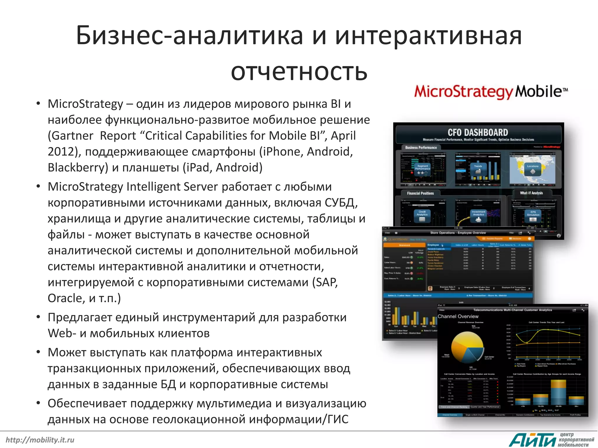 Бизнес-аналитика и интерактивная
                                   отчетность
         • MicroStrategy – один из лидеров мирового рынка BI и
           наиболее функционально-развитое мобильное решение
           (Gartner Report “Critical Capabilities for Mobile BI”, April
           2012), поддерживающее смартфоны (iPhone, Android,
           Blackberry) и планшеты (iPad, Android)
         • MicroStrategy Intelligent Server работает с любыми
           корпоративными источниками данных, включая СУБД,
           хранилища и другие аналитические системы, таблицы и
           файлы - может выступать в качестве основной
           аналитической системы и дополнительной мобильной
           системы интерактивной аналитики и отчетности,
           интегрируемой с корпоративными системами (SAP,
           Oracle, и т.п.)
         • Предлагает единый инструментарий для разработки
           Web- и мобильных клиентов
         • Может выступать как платформа интерактивных
           транзакционных приложений, обеспечивающих ввод
           данных в заданные БД и корпоративные системы
         • Обеспечивает поддержку мультимедиа и визуализацию
           данных на основе геолокационной информации/ГИС
http://mobility.it.ru
 