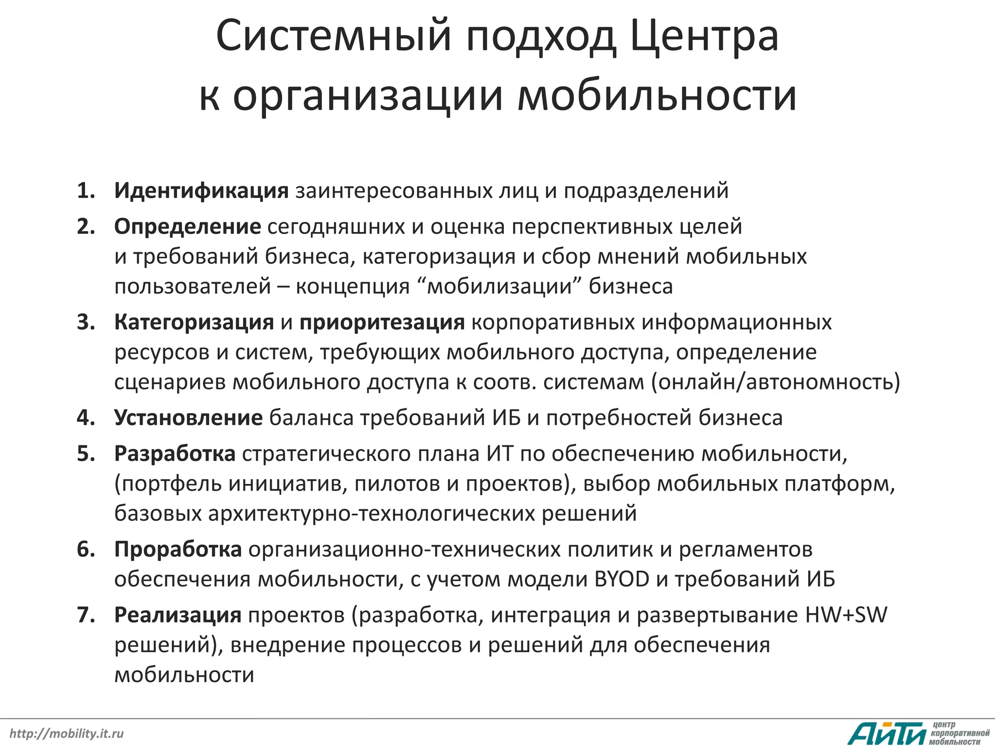 Системный подход Центра
                        к организации мобильности
            1. Идентификация заинтересованных лиц и подразделений
            2. Определение сегодняшних и оценка перспективных целей
               и требований бизнеса, категоризация и сбор мнений мобильных
               пользователей – концепция “мобилизации” бизнеса
            3. Категоризация и приоритезация корпоративных информационных
               ресурсов и систем, требующих мобильного доступа, определение
               сценариев мобильного доступа к соотв. системам (онлайн/автономность)
            4. Установление баланса требований ИБ и потребностей бизнеса
            5. Разработка стратегического плана ИТ по обеспечению мобильности,
               (портфель инициатив, пилотов и проектов), выбор мобильных платформ,
               базовых архитектурно-технологических решений
            6. Проработка организационно-технических политик и регламентов
               обеспечения мобильности, с учетом модели BYOD и требований ИБ
            7. Реализация проектов (разработка, интеграция и развертывание HW+SW
               решений), внедрение процессов и решений для обеспечения
               мобильности

http://mobility.it.ru
 