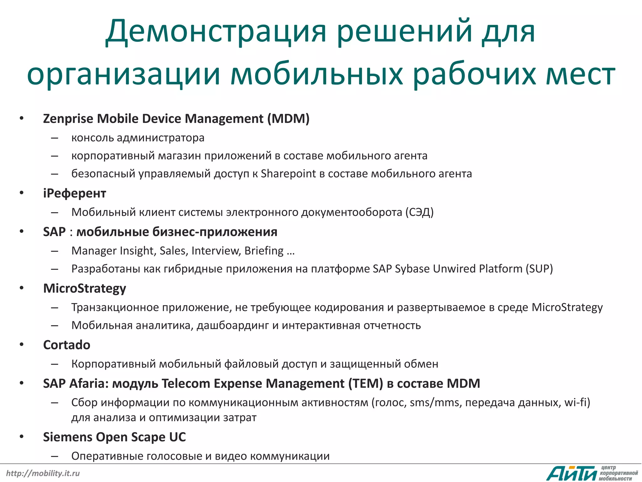 Демонстрация решений для
       организации мобильных рабочих мест
   •      Zenprise Mobile Device Management (MDM)
            –     консоль администратора
            –     корпоративный магазин приложений в составе мобильного агента
            –     безопасный управляемый доступ к Sharepoint в составе мобильного агента
   •      iРеферент
            –     Мобильный клиент системы электронного документооборота (СЭД)
   •      SAP : мобильные бизнес-приложения
            –     Manager Insight, Sales, Interview, Briefing …
            –     Разработаны как гибридные приложения на платформе SAP Sybase Unwired Platform (SUP)
   •      MicroStrategy
            –     Транзакционное приложение, не требующее кодирования и развертываемое в среде MicroStrategy
            –     Мобильная аналитика, дашбоардинг и интерактивная отчетность
   •      Cortado
            –     Корпоративный мобильный файловый доступ и защищенный обмен
   •      SAP Afaria: модуль Telecom Expense Management (TEM) в составе MDM
            –     Сбор информации по коммуникационным активностям (голос, sms/mms, передача данных, wi-fi)
                  для анализа и оптимизации затрат
   •      Siemens Open Scape UC
            –     Оперативные голосовые и видео коммуникации
http://mobility.it.ru
 