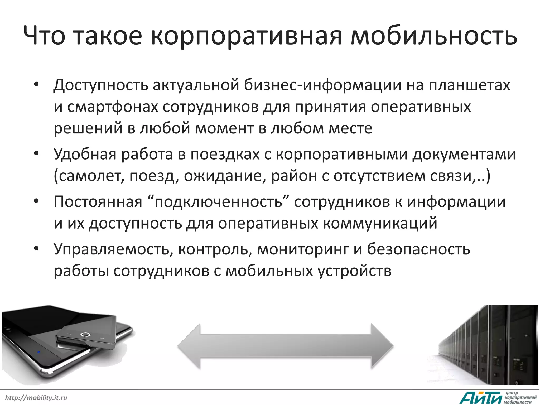 Что такое корпоративная мобильность
         • Доступность актуальной бизнес-информации на планшетах
           и смартфонах сотрудников для принятия оперативных
           решений в любой момент в любом месте
         • Удобная работа в поездках с корпоративными документами
           (самолет, поезд, ожидание, район с отсутствием связи,..)
         • Постоянная “подключенность” сотрудников к информации
           и их доступность для оперативных коммуникаций
         • Управляемость, контроль, мониторинг и безопасность
           работы сотрудников с мобильных устройств




                                                       3
http://mobility.it.ru
 
