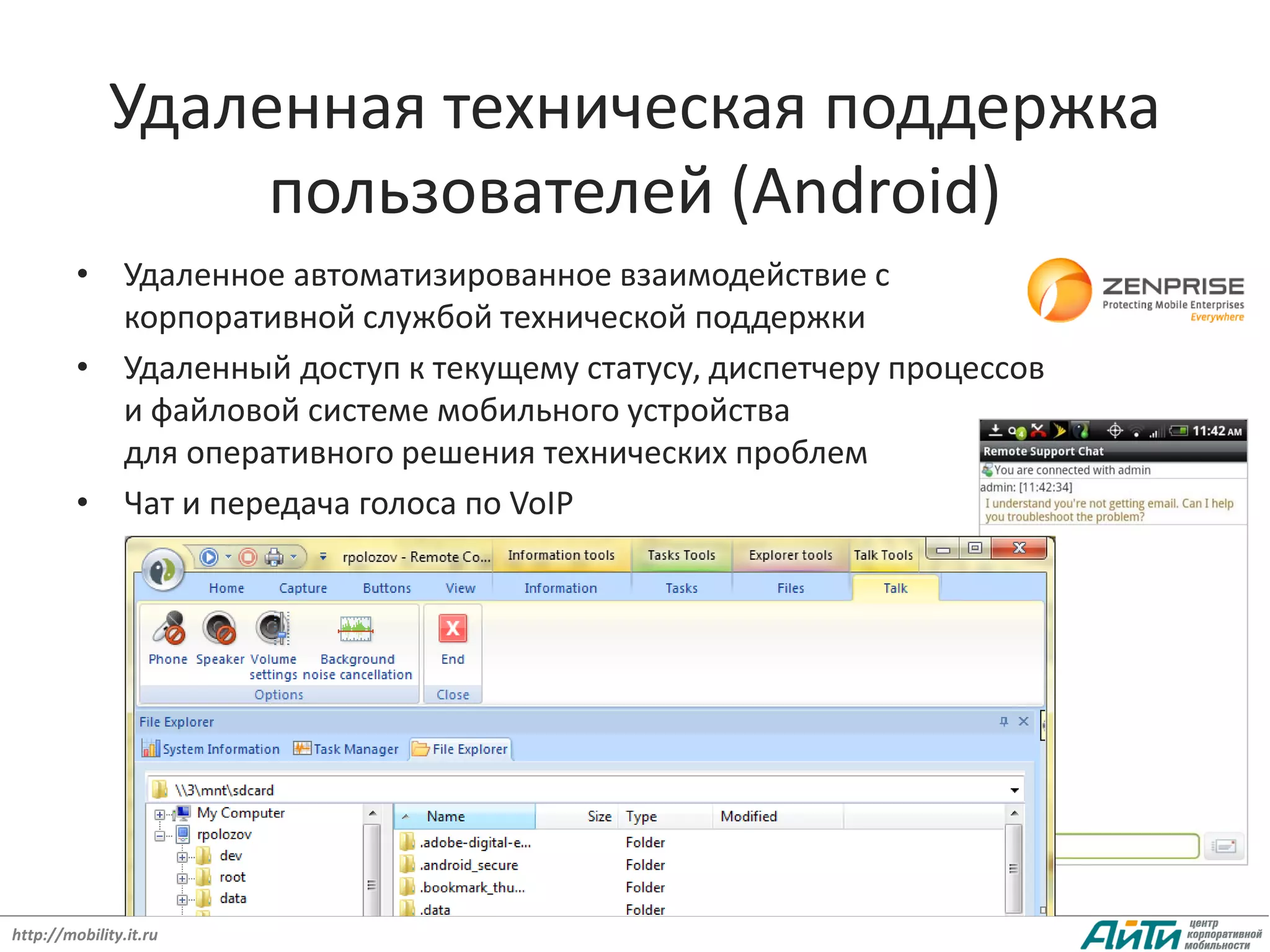 Удаленная техническая поддержка
                  пользователей (Android)
         • Удаленное автоматизированное взаимодействие с
           корпоративной службой технической поддержки
         • Удаленный доступ к текущему статусу, диспетчеру процессов
           и файловой системе мобильного устройства
           для оперативного решения технических проблем
         • Чат и передача голоса по VoIP




http://mobility.it.ru
 