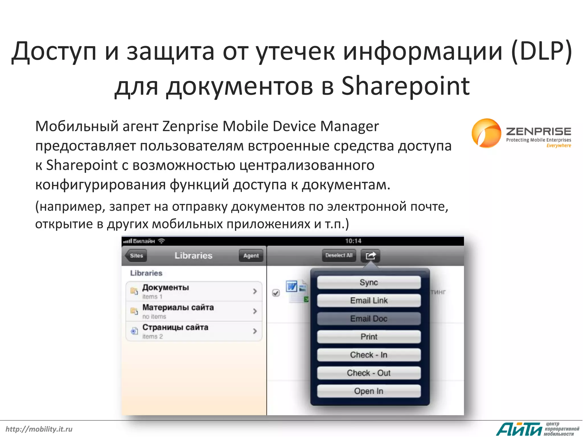 Доступ и защита от утечек информации (DLP)
         для документов в Sharepoint
         Мобильный агент Zenprise Mobile Device Manager
         предоставляет пользователям встроенные средства доступа
         к Sharepoint с возможностью централизованного
         конфигурирования функций доступа к документам.
         (например, запрет на отправку документов по электронной почте,
         открытие в других мобильных приложениях и т.п.)




http://mobility.it.ru
 