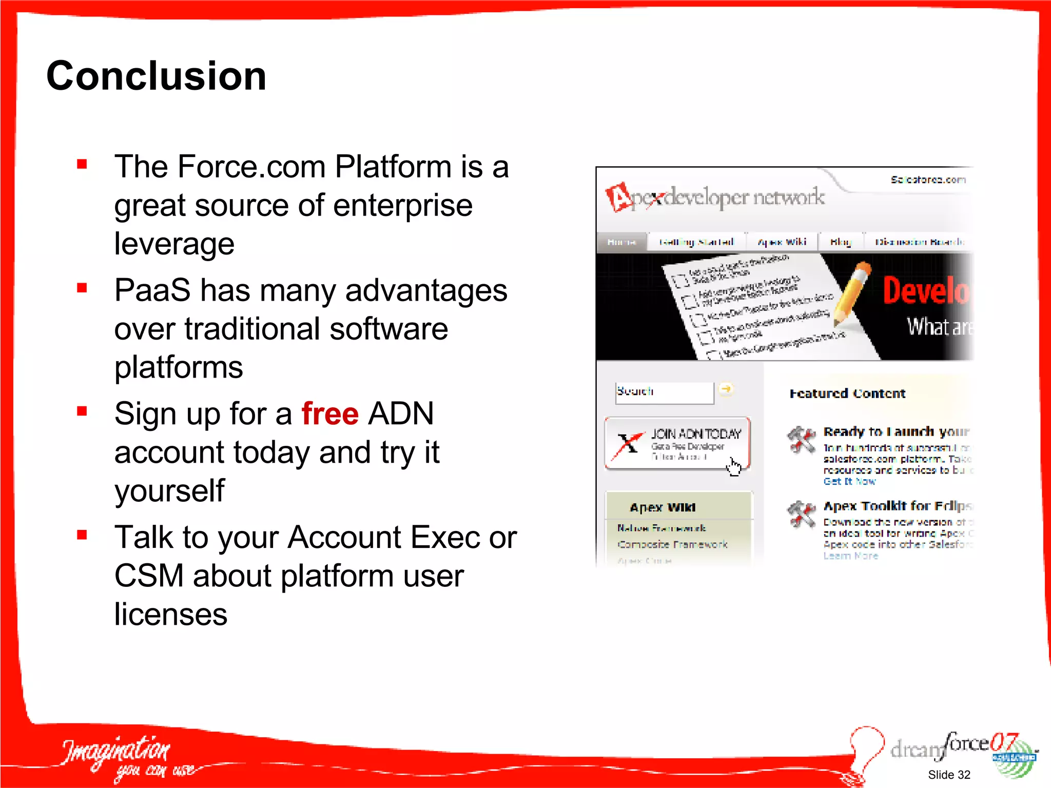 Conclusion The Force.com Platform is a great source of enterprise leverage PaaS has many advantages over traditional software platforms Sign up for a  free  ADN account today and try it yourself Talk to your Account Exec or CSM about platform user licenses 