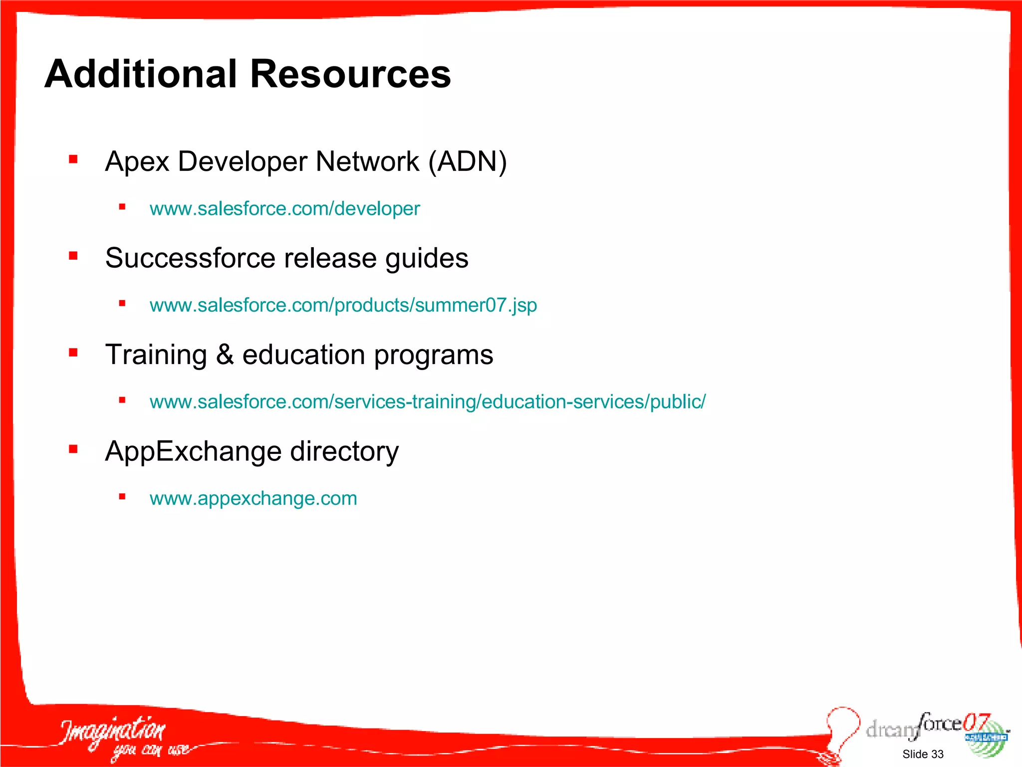 Additional Resources Apex Developer Network (ADN) www.salesforce.com/developer   Successforce release guides www.salesforce.com/products/summer07.jsp   Training & education programs www.salesforce.com/services-training/education-services/public/   AppExchange directory www.appexchange.com   