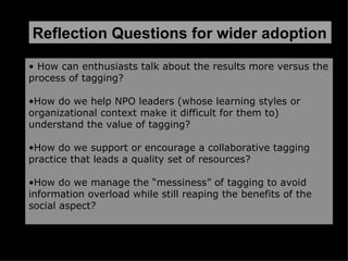 What are some ways that Nonprofits can pick the low Challenge:  Reflection Questions for wider adoption How can enthusiasts talk about the results more versus the process of tagging? How do we help NPO leaders (whose learning styles or organizational context make it difficult for them to) understand the value of tagging? How do we support or encourage a collaborative tagging practice that leads a quality set of resources? How do we manage the “messiness” of tagging to avoid information overload while still reaping the benefits of the social aspect? 