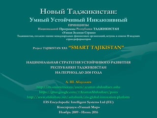 Новый Таджикистан:
Устойчивый Экологический, Умный и Инклюзивный
ПРИНЦИПЫ
Национальной Программы Республики ТАДЖИКИСТАН
«Умная Зеленая Страна»
Таджикистан, согласно оценке международных финансовых организаций, вступил в список 10 ведущих
стран-реформаторов
Project TAJIKISTAN XXI: “SMART TAJIKISTAN”
НАЦИОНАЛЬНАЯ СТРАТЕГИЯ УСТОЙЧИВОГО РАЗВИТИЯ
РЕСПУБЛИКИ ТАДЖИКИСТАН
НА ПЕРИОД ДО 2030 ГОДА
А. Ш. Абдуллаев
http://eu-smartcities.eu/users/azamat-abdoullaev-asha
https://plus.google.com/+AzamatAbdoullaev/posts
http://www.slideshare.net/ashabook/eis-global-innovation-platform
EIS Encyclopedic Intelligent Systems Ltd (EU)
Консорциум «Умный Мир»
Ноябрь 2009 - Июнь 2016
 