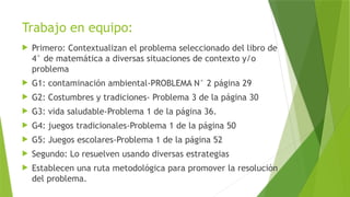 Trabajo en equipo:
 Primero: Contextualizan el problema seleccionado del libro de
4° de matemática a diversas situaciones de contexto y/o
problema
 G1: contaminación ambiental-PROBLEMA N° 2 página 29
 G2: Costumbres y tradiciones- Problema 3 de la página 30
 G3: vida saludable-Problema 1 de la página 36.
 G4: juegos tradicionales-Problema 1 de la página 50
 G5: Juegos escolares-Problema 1 de la página 52
 Segundo: Lo resuelven usando diversas estrategias
 Establecen una ruta metodológica para promover la resolución
del problema.
 