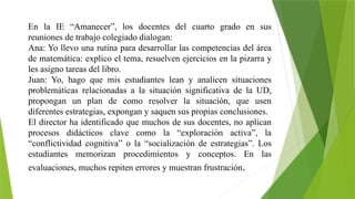 En la IE “Amanecer”, los docentes del cuarto grado en sus
reuniones de trabajo colegiado dialogan:
Ana: Yo llevo una rutina para desarrollar las competencias del área
de matemática: explico el tema, resuelven ejercicios en la pizarra y
les asigno tareas del libro.
Juan: Yo, hago que mis estudiantes lean y analicen situaciones
problemáticas relacionadas a la situación significativa de la UD,
propongan un plan de como resolver la situación, que usen
diferentes estrategias, expongan y saquen sus propias conclusiones.
El director ha identificado que muchos de sus docentes, no aplican
procesos didácticos clave como la “exploración activa”, la
“conflictividad cognitiva” o la “socialización de estrategias”. Los
estudiantes memorizan procedimientos y conceptos. En las
evaluaciones, muchos repiten errores y muestran frustración.
 