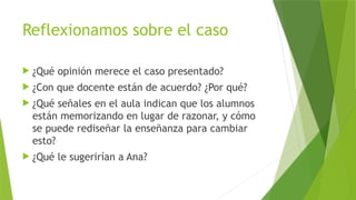Reflexionamos sobre el caso
 ¿Qué opinión merece el caso presentado?
 ¿Con que docente están de acuerdo? ¿Por qué?
 ¿Qué señales en el aula indican que los alumnos
están memorizando en lugar de razonar, y cómo
se puede rediseñar la enseñanza para cambiar
esto?
 ¿Qué le sugerirían a Ana?
 
