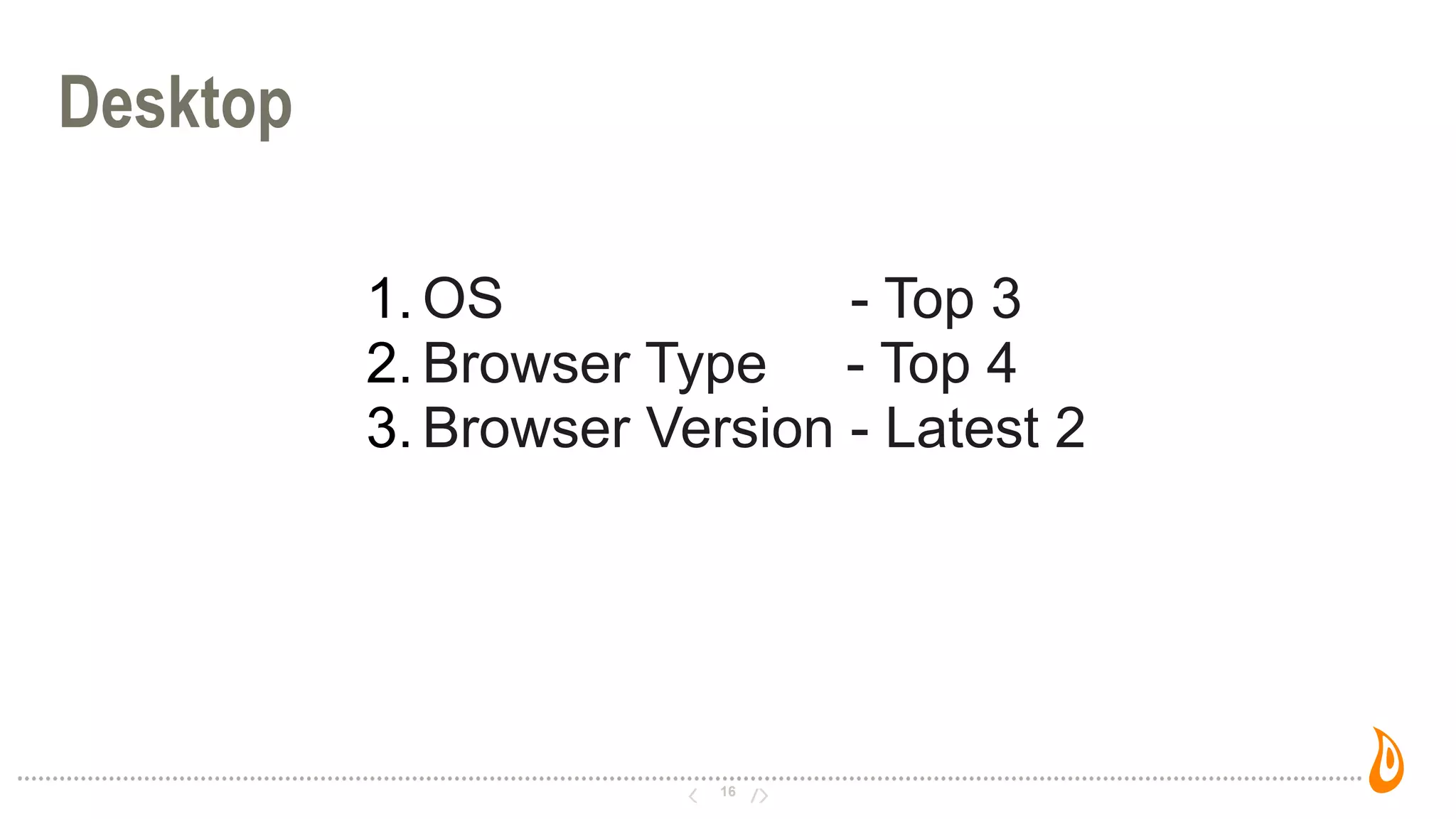 16
Desktop
1. OS - Top 3
2. Browser Type - Top 4
3. Browser Version - Latest 2
 