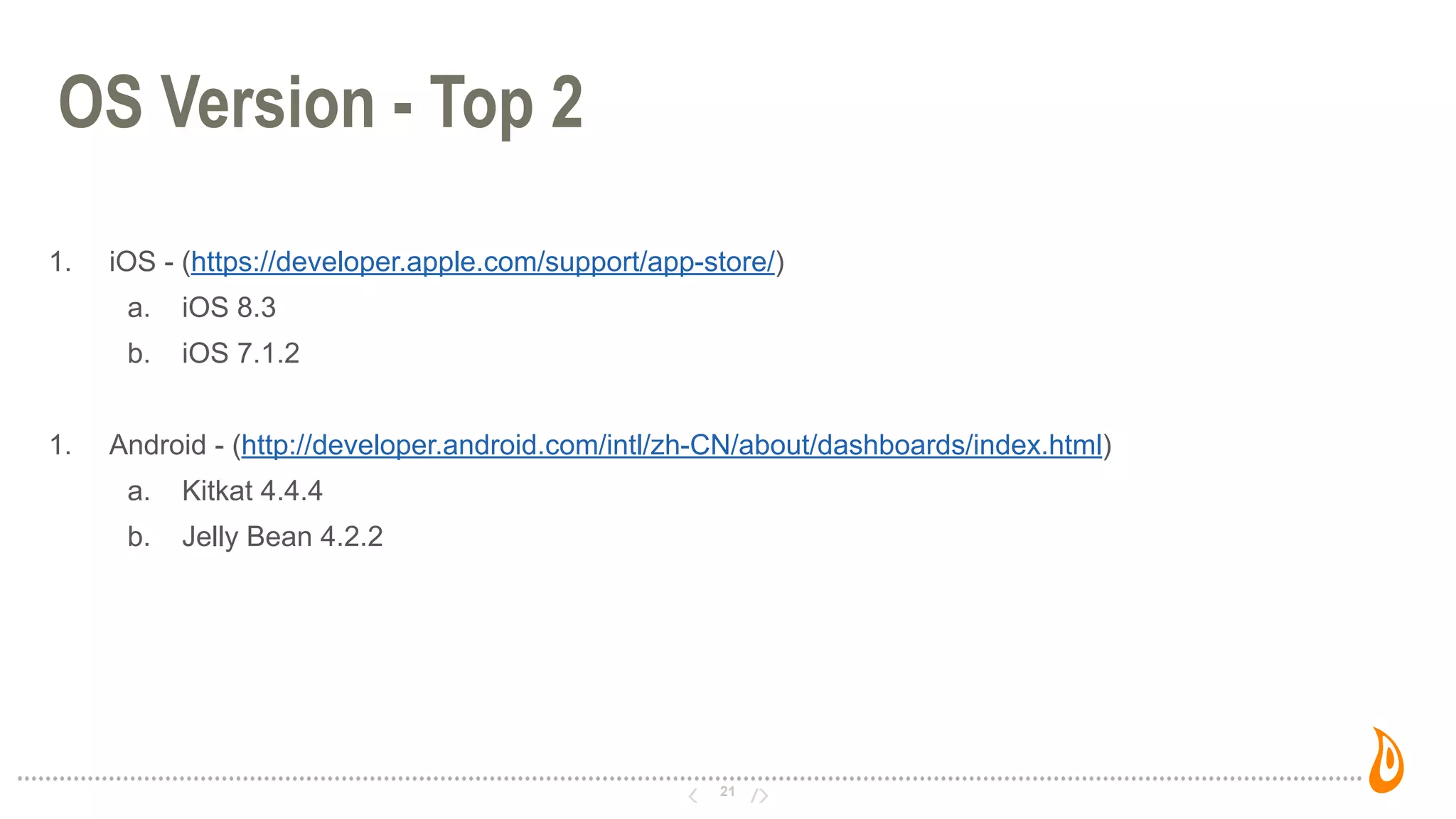 21
OS Version - Top 2
1. iOS - (https://developer.apple.com/support/app-store/)
a. iOS 8.3
b. iOS 7.1.2
1. Android - (http://developer.android.com/intl/zh-CN/about/dashboards/index.html)
a. Kitkat 4.4.4
b. Jelly Bean 4.2.2
 