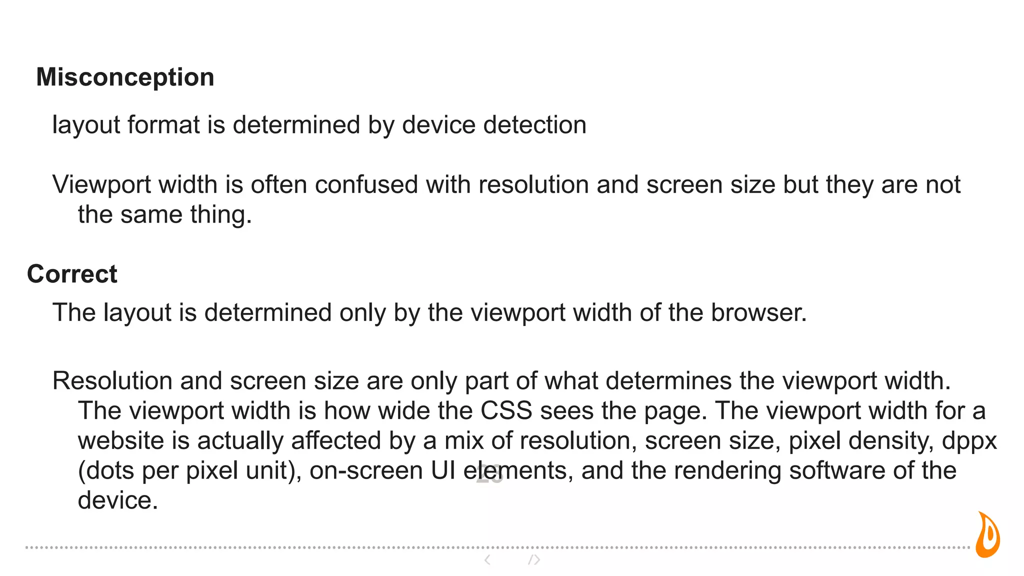 23
layout format is determined by device detection
Viewport width is often confused with resolution and screen size but they are not
the same thing.
Correct
The layout is determined only by the viewport width of the browser.
Resolution and screen size are only part of what determines the viewport width.
The viewport width is how wide the CSS sees the page. The viewport width for a
website is actually affected by a mix of resolution, screen size, pixel density, dppx
(dots per pixel unit), on-screen UI elements, and the rendering software of the
device.
Misconception
 