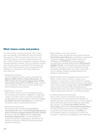 What i-teams create and produce 
As well as using a range of methods, the i-teams 
also vary greatly in the different types of outputs 
they generate. Written documents continue to be 
one of the primary currencies of government, but 
none of the i-teams rely exclusively on simply writing 
recommendations. Instead, all try to influence change 
more directly and are associated with bringing new 
ideas to life. Their outputs can be grouped into the 
following six categories, with many producing 
more than one: 
• Designing prototypes 
A large proportion of the i-teams, including the 
Mayor’s Office of New Urban Mechanics, the 
NYC Center for Economic Opportunity (CEO), 
Nesta Innovation Lab and TACSI, design and test 
new prototypes. Their aim is to test models that 
can be adopted by government. 
• Backing new ventures 
Some of the i-teams invest for a financial return 
by creating new enterprises. Sitra has a dedicated 
venture arm that creates and backs a portfolio of 
health and clean-tech companies, while the Centre 
for Public Service Innovation has a dedicated 
incubation space for growing businesses. 
• Evaluating programmes 
The primary aim of funds like Investing in 
Innovation (i3) and the Fonds d’expérimentation 
pour la jeunesse (Experimental Fund for Youth), 
as well as units like iZone and the Center for 
Economic Opportunity, is to understand the 
impact of innovative programmes. All of these use 
rigorous evaluation to identify which innovations 
should be scaled up. 
• Policy influence through research 
All of the i-teams do research of some form, from the 
Seoul Innovation Bureau’s workshops to understand 
consumer insights and help reframe issues and 
challenges, to VINNOVA’s horizon scanning 
to understand emerging fields and the Behavioural 
Insights Team’s use of randomised controlled trials 
(RCTs) to test ideas. As well as using this research 
to develop and inform their own work, i-teams also 
use it to produce broader recommendations and 
guidance to government. 
• Skills-building and changing government culture 
Many i-teams strive to create a culture more 
conducive to innovation in government by running 
workshops, conducting training sessions, and helping 
other civil servants to design pilots. La 27e Région’s 
work on the La Transfo (The Transformation), 
whereby they work with staff to build innovation labs 
within regional government, is a leading example. 
• Communications and marketing 
Some of the i-teams systematise and spread 
innovations by documenting the development of 
specific solutions, promoting these to a wide audience, 
and crediting the government officials responsible. 
For instance, the Centre for Public Service 
Innovation publishes the Innovations that Work 
journal, detailing innovation practice and efforts 
in specific areas of government, and PS21 has 
a bi-monthly magazine circulated to 23,000 civil 
servants to showcase and highlight work underway. 
102 
 