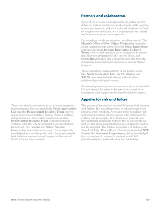There can also be movement in an i-teams proximity 
to government. For instance, both Nesta Innovation 
Lab and the Behavioural Insights Team started 
out as government entities. Today, Nesta is entirely 
independent as a charitable foundation and the 
Behavioural Insights Team is an independent 
venture, with the UK government as a shareholder. 
In contrast, the Centre for Public Service 
Innovation moved the other way. It was originally 
established as a not-for-profit, but it has since moved 
back to being an arms-length agency of the central 
South African Government. 
Partners and collaborators 
None of the i-teams are responsible for public service 
delivery; instead each team works closely with agencies 
across government, and with external partners, to fund 
or support new solutions, with implementation tasked 
to the relevant government partner. 
Partnerships inside government are often crucial. The 
Mayor’s Office of New Urban Mechanics explicitly 
seeks out innovators across Boston, Seoul Innovation 
Bureau and New Orleans Innovation Delivery 
Team involve civil servants early in projects to ensure 
that they are prepared to take on new ideas, and 
Open Mexico takes this a stage further and recruits 
innovators from across government to deliver digital 
projects. 
Those operating independently of the public sector, 
like Nesta Innovation Lab, La 27e Région and 
TACSI, also seek to build strong, collaborative 
relationships with government. 
Relationship management turns out to be a crucial skill. 
It’s not enough for ideas to be good; they must have 
champions and supporters in order to achieve impact. 
Appetite for risk and failure 
The process of innovation inevitably brings both success 
and failure. It’s not always easy to acknowledge when 
projects aren’t working. Attitudes towards taking risk 
and acknowledging failure appear to be influenced by 
culture and geography. U.S. teams are most at ease 
in recognising failure; in Europe, this is less accepted; 
and in Asia and Latin America, risk is explicitly said to 
not be accepted. The boldest acceptance of failure is in 
New York City. When Mayor Bloomberg launched NYC 
Center for Economic Opportunity, he acknowledged 
that a number of the team’s projects would fail, 
providing explicit political cover for risk taking. 
What we have learnt about the i-teams 107 
 