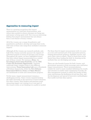 Approaches to measuring impact 
There is a growing recognition that impact 
measurement is a vital part of government, with 
robust data needed to ensure outcomes are being met 
and money is being spent well. Yet it was an interesting 
finding that impact measurement has not always 
been a core feature of many i-teams. 
All of the i-teams use a range of qualitative and 
quantitative methods to develop and scope their work, 
with some of these also using these methods to measure 
impacts. 
Although all the i-teams use research methods, only 
half of the i-teams currently measure the impacts of 
individual projects in terms of outcomes and savings. 
Throughout the report, we have highlighted teams 
that have robust impact measurement as a central 
part of these i-teams. For instance, iZone, the 
Investing in Innovation fund (i3), and the NYC 
Center for Economic Opportunity, regularly 
undertake large, complex trials to test different 
interventions, Nesta Innovation Lab uses a Standards 
of Evidence framework, whilst the New Orleans 
Innovation Delivery Team and Open Mexico 
use dashboards to track and communicate progress. 
Yet for many, impact measurement remains a 
challenging activity. Some i-teams reported lacking 
the skills internally or the resources to fund evaluation. 
For other i-teams, their funders and partners resist 
measuring impact, not viewing it as a core part of 
the i-team’s work, or not thinking it is useful or needed. 
For those that do impact measurement well, it is seen 
as a core and essential part of the innovation process, 
helping demonstrate progress, highlight success, and 
prove their value to others. There is much that can be 
learnt from those leading the field, by drawing on the 
methods they are developing and using. 
There are also broader lessons for both i-teams, and 
government sponsors to help encourage more and better 
impact measurement. These recommendations 
include the need to create standard definitions for results 
and outcomes to enable easier comparison of results, for 
data management systems to reduce the burden of data 
entry and increase the facilitation of real time flow, and 
the development and spread of innovative methodologies 
that enable real-time data capture. 
What we have learnt about the i-teams 109 
 