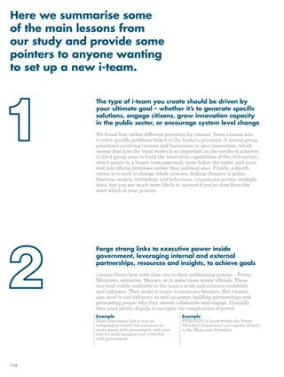 Here we summarise some 
of the main lessons from 
our study and provide some 
pointers to anyone wanting 
to set up a new i-team. 
The type of i-team you create should be driven by 
your ultimate goal – whether it’s to generate specific 
solutions, engage citizens, grow innovation capacity 
in the public sector, or encourage system level change 
We found four rather different priorities for i-teams. Some i-teams aim 
to solve specific problems linked to the leader’s priorities. A second group 
prioritises involving citizens and businesses in open innovation, which 
means that how the team works is as important as the results it achieves. 
A third group aims to build the innovative capabilities of the civil service, 
which points to a longer term approach, more below the radar, and more 
tied into official processes rather than political ones. Finally, a fourth 
option is to seek to change whole systems, linking changes in policy, 
business models, technology and behaviour. i-teams can pursue multiple 
aims, but you are much more likely to succeed if you’re clear from the 
start which is your priority. 
Forge strong links to executive power inside 
government, leveraging internal and external 
partnerships, resources and insights, to achieve goals 
i-teams thrive best with close ties to their authorising powers – Prime 
Ministers, ministers, Mayors, or in some cases senior officials. These 
ties lend visible authority to the team’s work and enhance credibility 
and influence. They make it easier to overcome barriers. But i-teams 
also need to use influence as well as power, building partnerships and 
persuading people why they should collaborate and engage. Crucially 
they need plenty of guile to navigate the complexities of power. 
Example 
Nesta Innovation Lab is now an 
independent charity but continues to 
work closely with government, with over 
half it’s work designed and co-funded 
with government. 
Example 
PEMANDU is based within the Prime 
Minister’s department and reports directly 
to the Malaysian President. 
112 
 