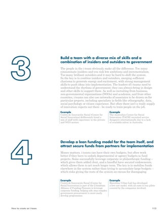 Build a team with a diverse mix of skills and a 
combination of insiders and outsiders to government 
The people in the i-team obviously make all the difference. Too many 
consummate insiders and you risk low ambitions and incrementalism. 
Too many brilliant outsiders and it may be hard to shift the system. 
So the key is to combine insiders and outsiders, merging sufficient 
charisma to generate energy and excitement, with strong management 
skills to push ideas into implementation. The leaders of i-teams need to 
understand the rhythms of government; they can always bring in design 
and other skills to support them. As well as recruiting from business, 
non-governmental organisations (NGOs) and academia, and from other 
countries, i-teams can also use networks of associates to be drawn on for 
particular projects, including specialists in fields like ethnography, data, 
social psychology or citizen experience. But often there isn’t a ready supply 
of innovation experts out there - be ready to train people on the job. 
Example 
The Australian Centre for Social 
Innovation (TACSI) recruited service 
designers internationally due to a lack 
of available talent in Australia. 
Example 
Centro de Innovación Social (Centre for 
Social Innovation) deliberately hired a 
mix of staff with experience in the private 
and NGO sectors. 
Develop a lean funding model for the team itself, and 
attract secure funds from partners for implementation 
Money matters. i-teams can have their own budgets, but often work 
better if they have to unlock departmental or agency budgets to fund 
projects. Some successfully leverage corporate or philanthropic funding – 
which gives them added clout, and a handful have secured endowments, 
which allows them to act much longer term. The key is to mobilise funds 
elsewhere in the system rather than trying to accumulate large budgets – 
which risks giving the rests of the system an excuse for disengaging. 
Example 
Centro de Innovación Social (Centre for 
Social Innovation) is part of the Colombian 
Alliance of Funding Pioneers to leverage 
corporate funding, helping side step complex 
government procurement to more easily 
develop programmes. 
Example 
Barcelona Urban Lab has developed 
a low cost model, with all costs to run pilots 
covered by the companies involved. 
How to create an i-team 113 
 