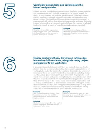 Continually demonstrate and communicate the 
i-team’s unique value 
i-teams are most likely to be seen as valuable if they bring unique expertise 
and knowledge that isn’t available elsewhere in the system, as well an 
ability to unlock money and mobilise political capital. They need to bring 
distinct insights, for example into public attitudes and aspirations, and 
create a culture that is visibly different to the surrounding bureaucracy – 
experimental, risk taking, data driven, entrepreneurial, and open. The value 
i-teams bring needs to be communicated to help survive changes in political 
leadership there’ll be plenty of vested interests keen to see them fail. 
Example 
Open Mexico is developing an Open 
Dashboard to communicate government’s 
progress to the public, inviting scrutiny 
and debate. 
Employ explicit methods, drawing on cutting edge 
innovation skills and tools, alongside strong project 
management to get work done 
i- teams are more likely to survive if they use methods that are clearly 
distinct from the normal practices of the bureaucracy. An explicit way of 
working helps make the team’s offer clear and demystifies the process of 
innovation. There are plenty of methods to choose from, including design 
and data, stage-gated funding and open innovation. Be pragmatic about 
which ones are most useful, and be sceptical of the evangelists, since often 
the most successful methods are hybrids of different approaches. Despite 
their diversity many of the i-teams share some common approaches, such 
as moving fast from ideas to demonstrable small scale prototypes, plenty 
of measurement and data, and using platforms or challenges to help draw 
ideas in. All i-teams need to continually develop their methods, setting 
aside time to reflect to keep them fresh, relevant, and effective. 
Example 
New Orleans Innovation Delivery Team 
has a structured four-step model to 
apply to all solution development and 
implementation. 
Example 
MindLab uses its office space as a way 
to engage government officials to innovate 
outside of their day-to-day work. 
Example 
Sitra has reinvented the organisation 
and its purpose three times throughout 
the fund’s lifespan to stay relevant to 
current challenges to Finland. 
Example 
The Behavioural Insights Team has applied 
low cost randomised controlled trials (RCT) 
to a range of policy areas. 
114 
 
