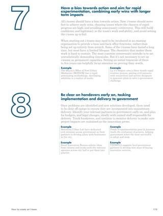 Have a bias towards action and aim for rapid 
experimentation, combining early wins with longer 
term impacts 
All i-teams should have a bias towards action. New i-teams should move 
fast to achieve early wins, choosing issues where the chances of rapid 
progress are high, and avoiding unnecessary controversy. This will build 
confidence and legitimacy in the team’s work and ability, and avoid setting 
the i-team up to fail. 
When starting out i-teams may need to be incubated in an existing 
organisation to provide a base and back office functions, rather than 
being set up entirely from scratch. Some of the i-teams have lasted a long 
time, but most have a limited lifespan. The chemistry that makes them 
work is hard to sustain. The most common unnecessary mistake is to set 
unrealistically demanding timescales. But it’s not necessary to set up 
i-teams as permanent capacities. Setting an initial timescale of three 
to five years can helpfully focus attention on proving their worth. 
Example 
The Mayor’s Office of New Urban 
Mechanics (MONUM) has a rapid 
prototyping methodology, developing 
solutions in a matter of weeks. 
Example 
La 27e Région uses a three month rapid 
creation process, pairing civil servants 
with researchers and service designers 
to generate pilots to solve a government 
challenge. 
Be clear on handovers early on, tasking 
implementation and delivery to government 
Once problems are identified and new solutions developed, there need 
to be clear off ramps to ensure they are incorporated into mainstream 
delivery. Identify your relevant partners in government early on, and plan 
for budgets, and legal changes, ideally with named staff responsible for 
delivery. Track handovers, and continue to monitor delivery to make sure 
project impacts are sustained as the innovation grows. 
Example 
Example 
Barcelona Urban Lab have dedicated 
Fonds d’experimentation pour la jeunesse 
civil servants across government as their 
funds the evaluation of projects, helping 
partners to develop pilots with businesses 
government select the most successful 
in the city. 
to adopt and scale. 
Example 
Example 
Seoul Innovation Bureau solicits ideas 
VINNOVA supports local government 
from citizens and works with the relevant 
partners to develop new ways of buying 
agencies across city hall to put them into 
innovative services. 
practice. 
How to create an i-team 115 
 