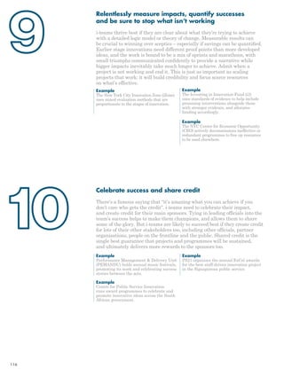 Relentlessly measure impacts, quantify successes 
and be sure to stop what isn’t working 
i-teams thrive best if they are clear about what they’re trying to achieve 
with a detailed logic model or theory of change. Measurable results can 
be crucial to winning over sceptics – especially if savings can be quantified. 
Earlier stage innovations need different proof points than more developed 
ideas, and the work is bound to be a mix of sprints and marathons, with 
small triumphs communicated confidently to provide a narrative while 
bigger impacts inevitably take much longer to achieve. Admit when a 
project is not working and end it. This is just as important as scaling 
projects that work: it will build credibility and focus scarce resources 
on what’s effective. 
Example 
The Investing in Innovation Fund (i3) 
uses standards of evidence to help include 
promising interventions alongside those 
with stronger evidence, and allocates 
funding accordingly. 
Example 
The NYC Center for Economic Opportunity 
(CEO) actively decommissions ineffective or 
redundant programmes to free up resources 
to be used elsewhere. 
Example 
The New York City Innovation Zone (iZone) 
uses mixed evaluation methods that are 
proportionate to the stages of innovation. 
Celebrate success and share credit 
There’s a famous saying that “it’s amazing what you can achieve if you 
don’t care who gets the credit”. i-teams need to celebrate their impact, 
and create credit for their main sponsors. Tying in leading officials into the 
team’s success helps to make them champions, and allows them to share 
some of the glory. But i-teams are likely to succeed best if they create credit 
for lots of their other stakeholders too, including other officials, partner 
organisations, people on the frontline and the public. Shared credit is the 
single best guarantee that projects and programmes will be sustained, 
and ultimately delivers more rewards to the sponsors too. 
Example 
Performance Management & Delivery Unit 
(PEMANDU) holds annual music festivals, 
promoting its work and celebrating success 
stories between the acts. 
Example 
Centre for Public Service Innovation 
runs award programmes to celebrate and 
promote innovative ideas across the South 
African government. 
Example 
PS21 organises the annual ExCel awards 
for the best staff-driven innovation project 
in the Signaporean public service. 
116 
 