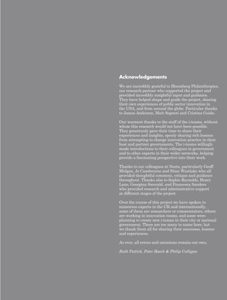 Acknowledgements 
We are incredibly grateful to Bloomberg Philanthropies, 
our research partner who supported the project and 
provided incredibly insightful input and guidance. 
They have helped shape and guide the project, sharing 
their own experiences of public sector innovation in 
the USA, and from around the globe. Particular thanks 
to James Anderson, Matt Segneri and Cristina Guido. 
Our warmest thanks to the staff of the i-teams, without 
whom this research would not have been possible. 
They generously gave their time to share their 
experiences and insights, openly sharing rich lessons 
from attempting to change innovation practice in their 
host and partner governments. The i-teams willingly 
made introductions to their colleagues in government 
and to other experts in their wider networks, helping 
provide a fascinating perspective into their work. 
Thanks to our colleagues at Nesta, particularly Geoff 
Mulgan, Jo Casebourne and Stian Westlake who all 
provided thoughtful comment, critique and guidance 
throughout. Thanks also to Sophie Reynolds, Henry 
Lane, Georgina Smerald, and Francesca Sanders 
who provided research and administrative support 
at different stages of the project. 
Over the course of this project we have spoken to 
numerous experts in the UK and internationally, 
some of them are researchers or commentators, others 
are working in innovation teams, and some were 
planning to create new i-teams in their city or national 
government. There are too many to name here, but 
we thank them all for sharing their successes, lessons 
and experiences. 
As ever, all errors and omissions remain our own. 
Ruth Puttick, Peter Baeck & Philip Colligan 
 