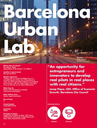 Barcelona 
Urban 
Lab Barcelona 
“ An opportunity for 
entrepreneurs and 
innovators to develop 
real pilots in real places 
with real citizens.” 
Josep Pique, CEO, Office of Economic 
Growth, Barcelona City Council1 
Where they are based 
Barcelona, Spain 
(population of Barcelona: 1.6 million2) 
Location in government 
City government 
Mission statement 
“Urban Lab is a tool to facilitate the use 
of public spaces in the city of Barcelona to 
carry out tests and pilot programs on products 
and services with an urban impact. The idea 
is to use the city as an urban laboratory.” 
What they do 
Work with businesses to design 
and launch prototypes 
What defines them 
Urban experimentation 
Size of team 
3 
Annual spend 
£185,000 (2013)3 
Launched 
2008 
Example of impact 
Supported 16 pilots to date, with many 
turning into businesses in Barcelona and 
other cities around the world. 
Interesting Features 
Methods 
Resources 
Image courtesy of 
Barcelona Activa 
(Barcelona City Council) 
14 
 