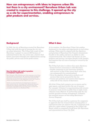 How can entrepreneurs with ideas to improve urban life 
test them in a city environment? Barcelona Urban Lab was 
created in response to this challenge. It opened up the city 
as a site for experimentation, enabling entrepreneurs to 
pilot products and services. 
Background 
In 2008, the city of Barcelona created the Barcelona 
Urban Lab with the goal of turning the city into 
an urban laboratory. The Urban Lab is part of 22@ 
Barcelona,4 a project to convert 200 hectares of 
industrial land in the city centre into a district that 
fosters innovation through new collaborations among 
the public, private and not-for-profit sectors. 
What it does 
At its simplest, the Barcelona Urban Lab enables 
businesses to run pilots and experiments in real urban 
settings. Pilots must be aligned with the objectives 
and priorities of Barcelona City Council, demonstrate 
benefits to the public and have an ability to solve 
unanswered needs. The Urban Lab focuses on new 
products and services, not those already in the market, 
and requires that all costs of testing be covered by the 
company. 
The Urban Lab aims to achieve four main objectives: 
• Foster business innovation in 22@ Barcelona 
• Enable companies to test innovative products 
and services so that if they prove their value they 
can subsequently be commercialised 
• Grow the pipeline of innovative products and 
services that can be procured by the city 
• Create new products and services that improve 
urban life for the citizens of Barcelona. 
All of the Urban Lab’s projects are on streets and in 
open spaces, and most involve the use of sensors. 
For example, Urbiotica6 is experimenting with sensors 
to measure waste levels in public bins to make waste 
collection more efficient. In partnership with the city 
and the provider of waste management, Urbiotica 
has installed sensors on bins along Barcelona’s 
Avenue Diagonal. 
The Urban Lab sees itself as a gateway for companies 
to approach the City Council about running pilots or 
experiments that can improve the city. Companies with 
ideas for a pilot submit a proposal to the Urban Lab 
Board, which is comprised of staff from 22@ Barcelona 
and representatives from City Hall. 
How the Urban Lab works in practice: 
a company’s experience 
Marc Fàbregas, CEO of Zolertia, one of the companies in the Urban 
Lab, describes its involvement, “We wanted to install microphones 
and sensors on the lamp posts to measure noise and sound. The 
Urban Lab introduced us to the department at the City Council in 
charge of the lamp posts and they helped us set it up”.5 
Zolertia was also introduced to the department in charge of 
noise control in the city, who helped with refining the prototype. 
Following this, Zolertia worked directly with the Urban Lab 
technicians responsible for the city’s lamp posts to install their 
microphones along the city’s Rambla de Prim. 
Barcelona Urban Lab 15 
 
