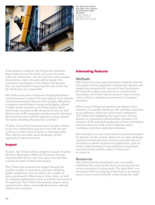 If the project is selected, the Urban Lab identifies 
places where it can be tested, and pairs the team 
with ‘city technicians’, the civil servants who manage 
the locations where the pilot will be based. City 
technicians participate in the Urban Lab because 
they are interested in improving the area of the city 
for which they are responsible. 
One of the main areas of impact is helping Barcelona-based 
businesses to grow, but some projects have already 
created international demand. For example, Bitcarrier, 
a company specialising in sensor technologies, piloted 
a traffic sensor network in the Urban Lab in 2012, 
which help automate traffic decisions for the city and 
allowed city traffic managers to make smarter decisions. 
Bitcarrier has since sold this solution to cities around 
the world, including Panama City and Nice.7 
To date, none of the businesses have become vendors 
to the city of Barcelona and most have left the city 
to locate in other cities in Spain or internationally. 
This reflects one of the main challenges of this 
approach to open innovation. 
Impact 
To date, the Urban Lab has helped to launch 16 pilots. 
Of those, Barcelona’s Office for Economic Growth 
estimates that 90 per cent have gone on to develop 
a business based on their pilot project. 
The Urban Lab measures its impact through the 
number of pilots it generates, and their duration, 
public satisfaction with the pilots, the number of 
pilots purchased in Barcelona or other cities, as well 
as company performance, such as growth and turnover 
of employees. The Urban Lab assesses impact using 
administrative data, user feedback surveys and cost 
effectiveness analysis. 
The Bitcarrier Urban 
Lab pilot uses sensors 
to automate traffic 
decisions 
Image courtesy of 
Barcelona Activa 
(Barcelona City Council) 
Interesting features 
Methods 
The Urban Lab uses open innovation methods with the 
twin goals of achieving better outcomes for citizens and 
supporting commercially successful local businesses. 
By using the urban environment as a platform for 
innovation, the Urban Lab has found a way to create 
value without a significant investment of taxpayer 
resources. 
Whilst many Urban Lab projects are trying to find 
solutions to a specific challenge, like parking congestion 
or air pollution, others are much more exploratory. 
The Urban Lab highlights the importance of these 
projects in expanding understanding amongst civil 
servants of the potential application of new technologies 
and how these can help reveal unknown urban 
challenges (and their potential solutions). 
One example is a noise and sound measurement project 
by Zolertia. In this project, there was no clear challenge 
related to sound and noise, but from the pilot the city 
identified a number of potential applications, such as 
better understanding of noise pollution around bars 
and restaurants and the impact of measures 
to reduce it. 
Resources 
The Urban Lab has developed a low cost model, 
mobilising the assets of the city to encourage private 
sector investment in innovation. The only direct cost 
associated with running the Urban Lab is an annual 
spend of just under £185,000, which funds the staff.8 
16 
 