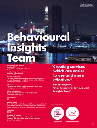 Behavioural 
Insights 
Team 
“ Creating services 
which are easier 
to use and more 
effective.” 
David Halpern, 
Chief Executive, Behavioural 
Insights Team9 
Where they are based 
London, UK 
(population of UK: 65 million10) 
Location in government 
National government 
Mission statement 
“To help organisations apply behavioural insights 
in order to support people to make better choices 
for themselves and society” 
What they do 
Design trials to test policy ideas that could help 
solve government problems 
What defines them 
Behavioural economics and randomised 
controlled trials (RCTs) 
Size of team 
32 
Annual spend 
£1m (2014) from UK Cabinet Office, with additional 
consultancy revenue expected from the private and 
social sectors, as well as international governments11 
Launched 
2010 
Example of impact 
Achieved government savings of around 
22 times the cost of the team in the first two 
years of operation12 
Interesting Features 
Partnerships 
Impact measurement 
‘Shard and Oxo tower, 
London’ by Rob Taylor is 
licensed under CC by 2.0 
17 
 