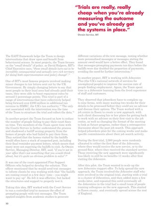 “ Trials are really, really 
cheap when you’re already 
measuring the outcome 
and you’ve already got 
the systems in place.” 
The EAST framework helps the Team to design 
interventions that draw upon and benefit from 
behavioural science. In most projects, the Team focuses 
on the “small details” of policy, as David Halpern, BIT’s 
Chief Executive says, “these small details turn out to be 
incredibly consequential and actually very rich territory 
for doing both experimentation and policy change”.17 
One of BIT’s most famous projects involved making 
minor changes to tax letters sent out by the UK 
Government. By simply changing letters to say that 
most people in their local area had already paid their 
taxes, they were able to boost repayment rates by 
around 5 percentage points. This trial is part of a 
range of interventions that have collectively helped 
bring forward over £200 million in additional tax 
revenue to HMRC, the UK’s tax authority.18 The only 
cost associated with the intervention was the time 
of the Team to structure the trial and collect the data.19 
In another project the Team focused on how to reduce 
the number of people failing to pay their court fines 
on time. Two members of the Team spent time with 
the Courts Service to better understand the process 
and shadowed a bailiff seizing property from the 
homes of people who had failed to pay their fines. 
They noticed that the homes visited by the bailiffs 
would often have a stack of unopened post, including 
their final reminder payment letters, which meant that 
many were not expecting the bailiffs to visit. As Owain 
Service, Managing Director, BIT, said, “if you’re sat in 
your office that’s not something that you would think 
about, but it’s quite an obvious problem to solve”.20 
It was one of the court-appointed Fine Support 
Officers who helped to develop the solution. This 
officer mentioned that he would send text messages 
to inform clients he was working with that “the bailiffs 
are coming round in a few days’ time – you might 
want to pay up”. He felt it was effective, but lacked 
the structures and support to properly test it. 
Taking this idea, BIT worked with the Court Service 
to run a controlled trial to measure the effect of 
prompting people with text messages. The Team 
applied insights from academic studies to generate 
Owain Service, BIT 
different variations of the text message, testing whether 
more personalised messages or messages stating the 
amount owed would have a better effect. They found 
that messages prompting payments ten days before the 
bailiffs were due doubled the proportion of payments, 
avoiding the need for further intervention.21 
In another project, BIT is working with Jobcentre 
Plus (the UK’s national network of services for 
unemployed people) to improve the success rate of 
people finding employment. Again, the Team spent 
time in a Jobcentre learning from the lived experience 
of staff and customers. 
They observed that jobseekers have to complete up 
to nine forms, with many waiting two weeks for their 
details to be processed before they could see an advisor 
and discuss their options. The Team worked with a 
job centre in Essex to create a new approach, with 
each client discussing his or her plans for getting back 
to work with an advisor on their first visit to the job 
centre, as well as changing the format of the meeting 
to look at future progress, rather than a retrospective 
discussion about the past job search. This approach 
helped jobseekers plan for the coming weeks and make 
specific commitments about their job search activity. 
During the first trial, 2,000 people were randomly 
allocated to either the first floor of the Jobcentre, 
where they would receive the new service, or to the 
ground floor, where they received the standard service. 
Those receiving the new approach were significantly 
less likely to still be on benefits 13 weeks after first 
visiting the Jobcentre. 
After this pilot, the Team wanted to scale up the 
new Jobcentre support offer. To help spread the new 
approach, the Team involved the Jobcentre staff who 
were involved in the original trial, starting with a trial 
in a cluster of Jobcentres, and then added more a few 
weeks later, and repeated this until eventually all 
the Jobcentres in the trial had a small team of people 
training colleagues on the new approach. This started 
in Essex county, and eventually spread across the rest 
of England. 
20 
 
