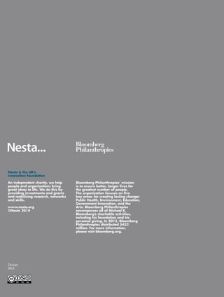 Bloomberg Philanthropies’ mission 
is to ensure better, longer lives for 
the greatest number of people. 
The organization focuses on five 
key areas for creating lasting change: 
Public Health, Environment, Education, 
Government Innovation, and the 
Arts. Bloomberg Philanthropies 
encompasses all of Michael R. 
Bloomberg’s charitable activities, 
including his foundation and his 
personal giving. In 2013, Bloomberg 
Philanthropies distributed $452 
million. For more information, 
please visit bloomberg.org. 
Nesta is the UK’s 
innovation foundation 
An independent charity, we help 
people and organisations bring 
great ideas to life. We do this by 
providing investments and grants 
and mobilising research, networks 
and skills. 
www.nesta.org 
©Nesta 2014 
Design 
SEA 
 