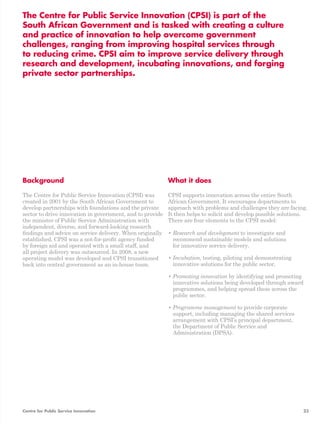 The Centre for Public Service Innovation (CPSI) is part of the 
South African Government and is tasked with creating a culture 
and practice of innovation to help overcome government 
challenges, ranging from improving hospital services through 
to reducing crime. CPSI aim to improve service delivery through 
research and development, incubating innovations, and forging 
private sector partnerships. 
Background 
The Centre for Public Service Innovation (CPSI) was 
created in 2001 by the South African Government to 
develop partnerships with foundations and the private 
sector to drive innovation in government, and to provide 
the minister of Public Service Administration with 
independent, diverse, and forward-looking research 
findings and advice on service delivery. When originally 
established, CPSI was a not-for-profit agency funded 
by foreign aid and operated with a small staff, and 
all project delivery was outsourced. In 2008, a new 
operating model was developed and CPSI transitioned 
back into central government as an in-house team. 
What it does 
CPSI supports innovation across the entire South 
African Government. It encourages departments to 
approach with problems and challenges they are facing. 
It then helps to solicit and develop possible solutions. 
There are four elements to the CPSI model: 
• Research and development to investigate and 
recommend sustainable models and solutions 
for innovative service delivery. 
• Incubation, testing, piloting and demonstrating 
innovative solutions for the public sector. 
• Promoting innovation by identifying and promoting 
innovative solutions being developed through award 
programmes, and helping spread these across the 
public sector. 
• Programme management to provide corporate 
support, including managing the shared services 
arrangement with CPSI’s principal department, 
the Department of Public Service and 
Administration (DPSA). 
Centre for Public Service Innovation 23 
 